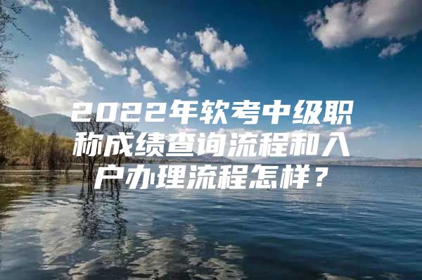 2022年软考中级职称成绩查询流程和入户办理流程怎样？