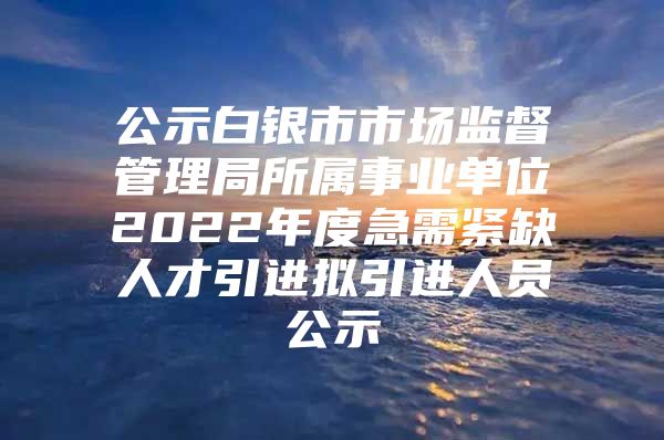 公示白银市市场监督管理局所属事业单位2022年度急需紧缺人才引进拟引进人员公示