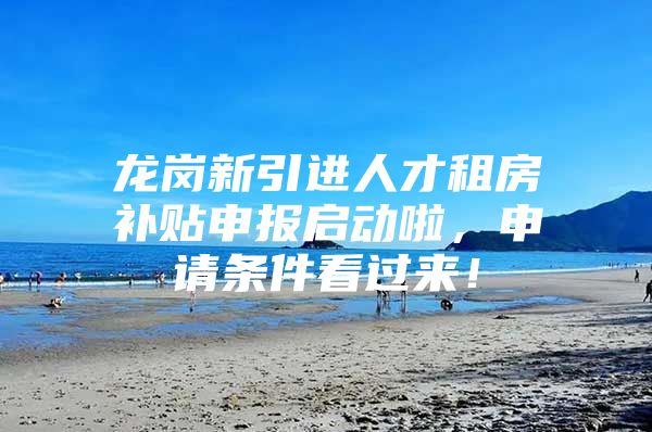 龙岗新引进人才租房补贴申报启动啦，申请条件看过来！