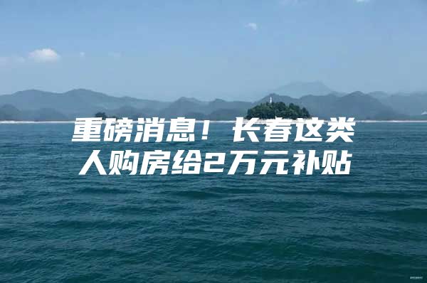 重磅消息！长春这类人购房给2万元补贴