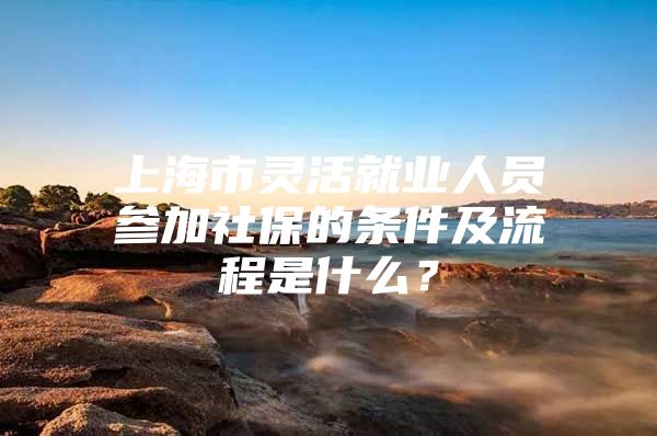 上海市灵活就业人员参加社保的条件及流程是什么？