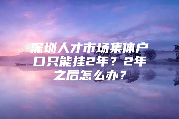 深圳人才市场集体户口只能挂2年？2年之后怎么办？