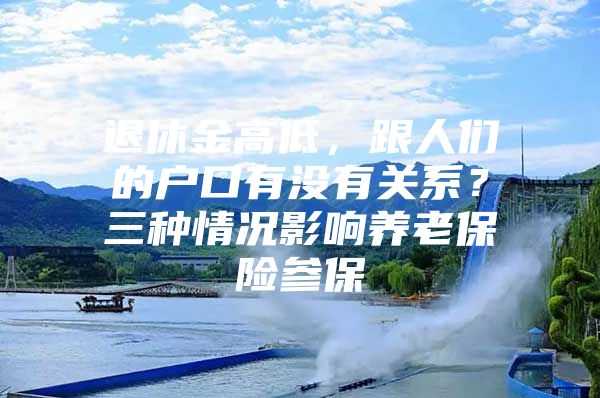 退休金高低，跟人们的户口有没有关系？三种情况影响养老保险参保