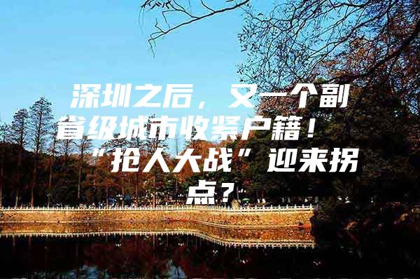 深圳之后，又一个副省级城市收紧户籍！“抢人大战”迎来拐点？