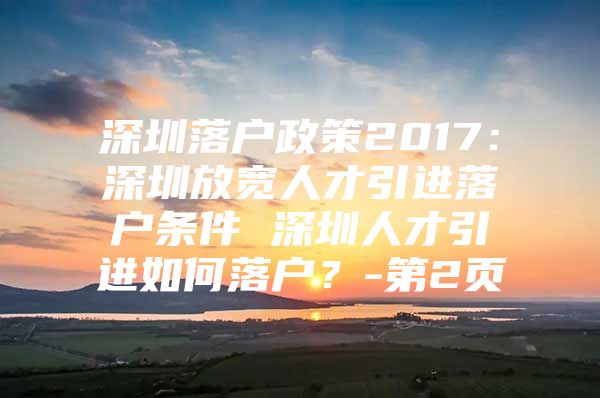 深圳落户政策2017：深圳放宽人才引进落户条件 深圳人才引进如何落户？-第2页