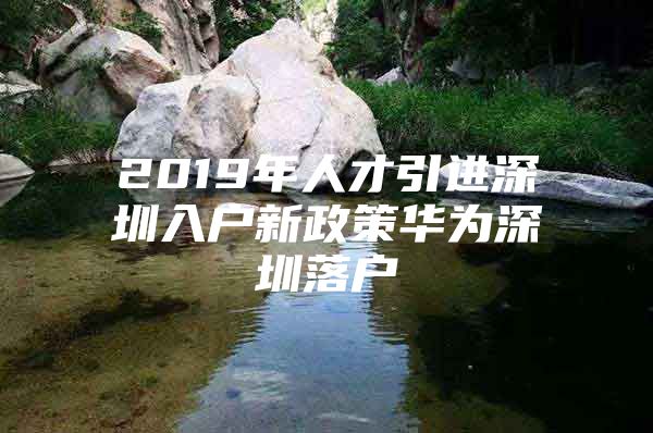 2019年人才引进深圳入户新政策华为深圳落户