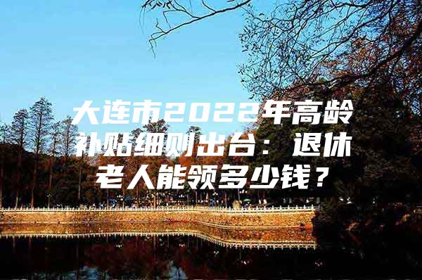 大连市2022年高龄补贴细则出台：退休老人能领多少钱？