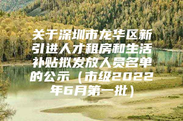 关于深圳市龙华区新引进人才租房和生活补贴拟发放人员名单的公示（市级2022年6月第一批）