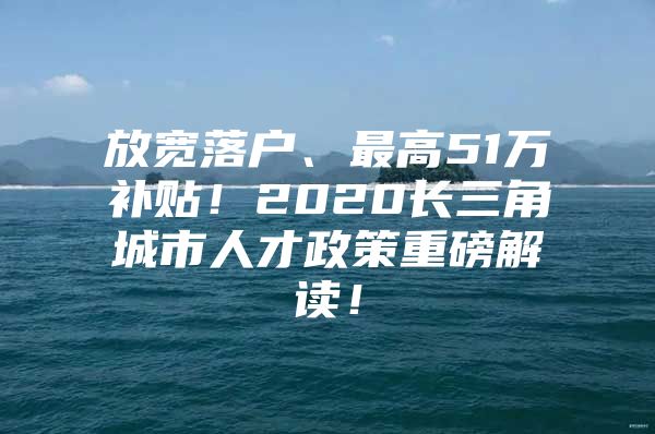 放宽落户、最高51万补贴！2020长三角城市人才政策重磅解读！