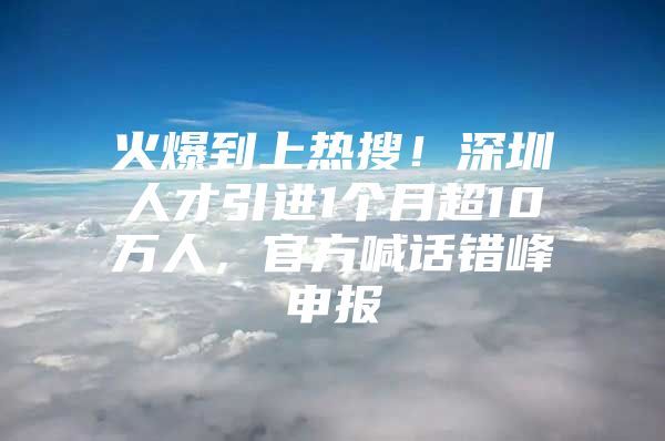 火爆到上热搜！深圳人才引进1个月超10万人，官方喊话错峰申报