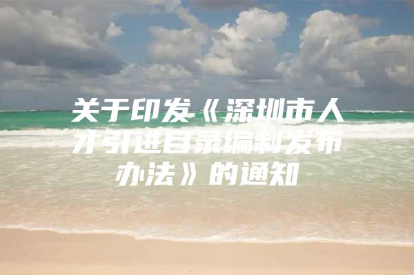 关于印发《深圳市人才引进目录编制发布办法》的通知