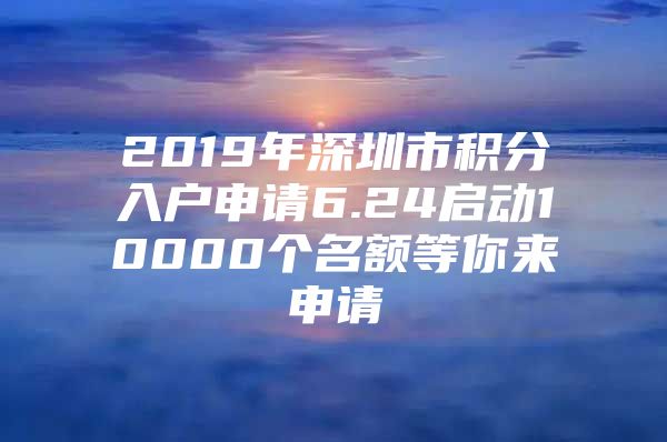 2019年深圳市积分入户申请6.24启动10000个名额等你来申请