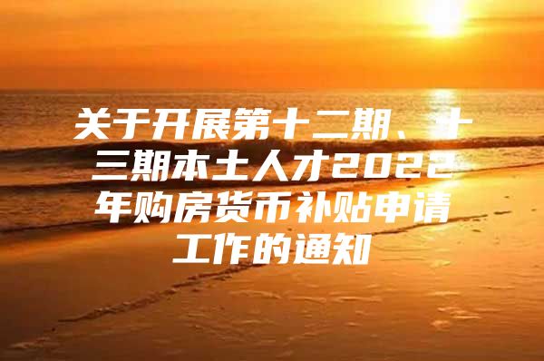 关于开展第十二期、十三期本土人才2022年购房货币补贴申请工作的通知