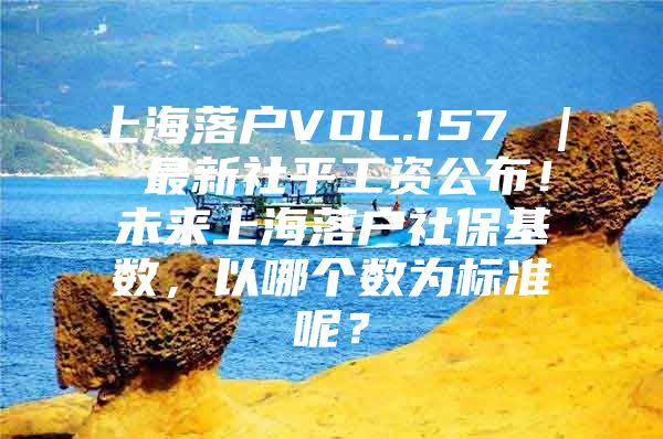 上海落户VOL.157 ｜ 最新社平工资公布！未来上海落户社保基数，以哪个数为标准呢？