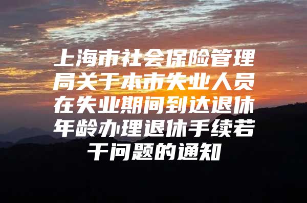 上海市社会保险管理局关于本市失业人员在失业期间到达退休年龄办理退休手续若干问题的通知