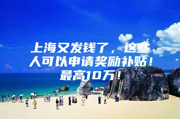 上海又发钱了，这些人可以申请奖励补贴！最高10万！