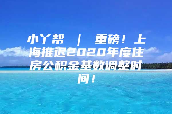 小丫帮 ｜ 重磅！上海推迟2020年度住房公积金基数调整时间！