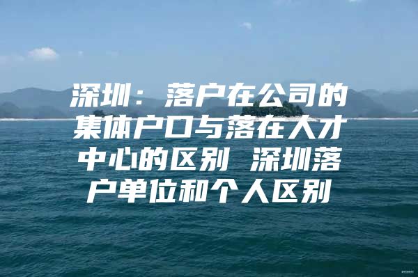 深圳：落户在公司的集体户口与落在人才中心的区别 深圳落户单位和个人区别