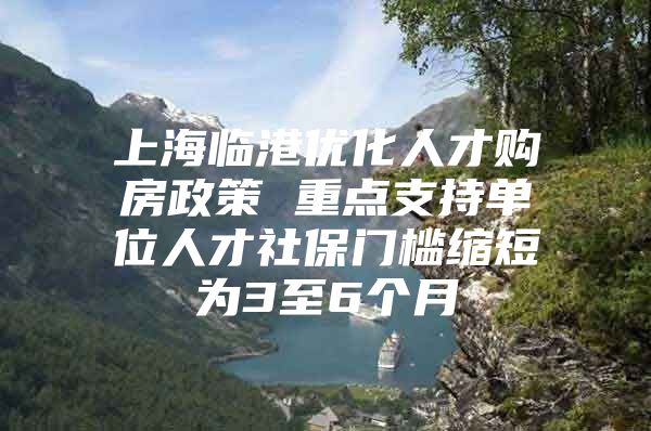 上海临港优化人才购房政策 重点支持单位人才社保门槛缩短为3至6个月