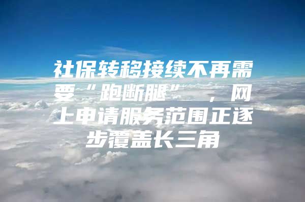 社保转移接续不再需要“跑断腿” ，网上申请服务范围正逐步覆盖长三角