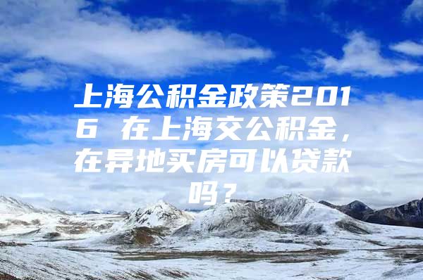 上海公积金政策2016 在上海交公积金，在异地买房可以贷款吗？