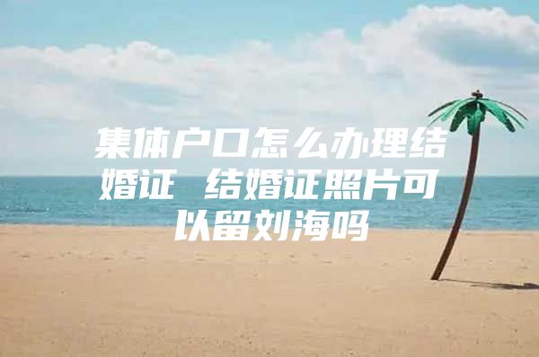 集体户口怎么办理结婚证 结婚证照片可以留刘海吗