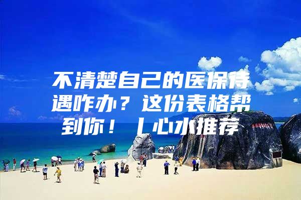 不清楚自己的医保待遇咋办？这份表格帮到你！丨心水推荐