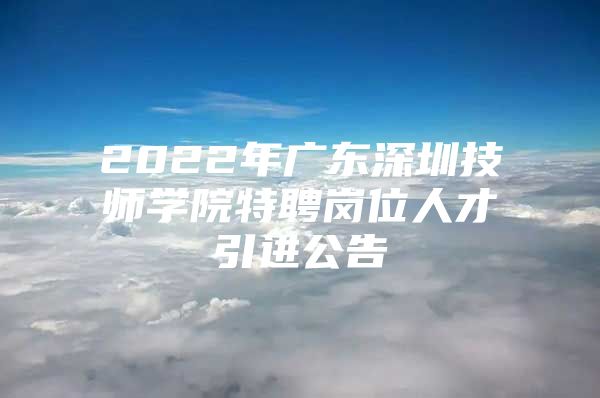 2022年广东深圳技师学院特聘岗位人才引进公告