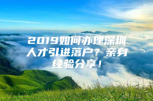 2019如何办理深圳人才引进落户？亲身经验分享！