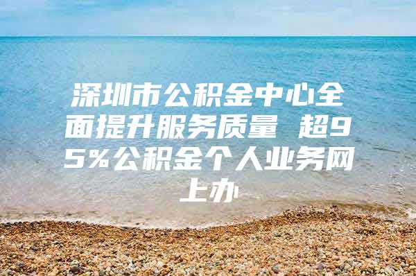 深圳市公积金中心全面提升服务质量 超95%公积金个人业务网上办