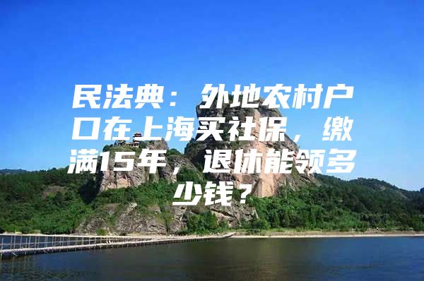 民法典：外地农村户口在上海买社保，缴满15年，退休能领多少钱？