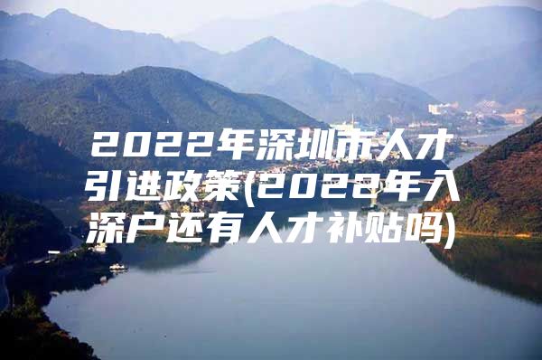 2022年深圳市人才引进政策(2022年入深户还有人才补贴吗)