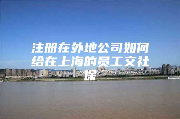 注册在外地公司如何给在上海的员工交社保