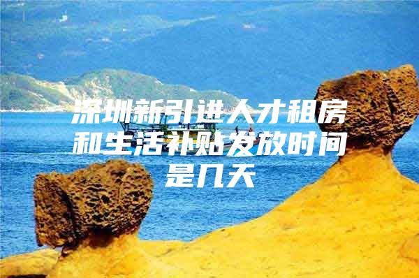 深圳新引进人才租房和生活补贴发放时间是几天