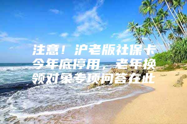 注意！沪老版社保卡今年底停用，老年换领对象专项问答在此→