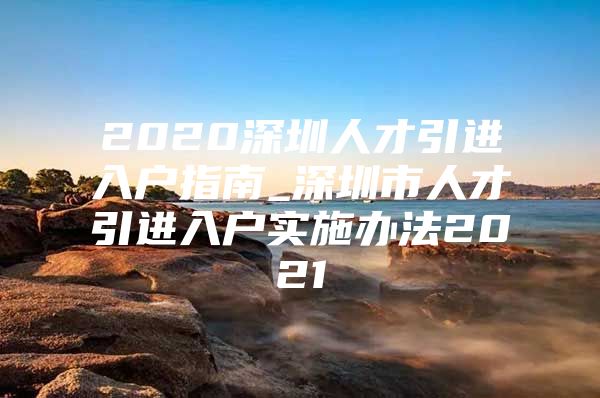 2020深圳人才引进入户指南_深圳市人才引进入户实施办法2021