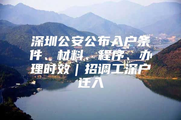 深圳公安公布入户条件、材料、程序、办理时效｜招调工深户迁入