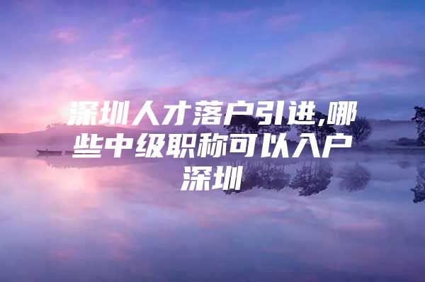 深圳人才落户引进,哪些中级职称可以入户深圳