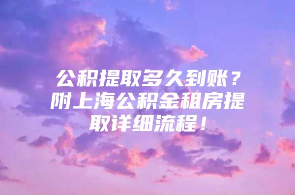 公积提取多久到账？附上海公积金租房提取详细流程！