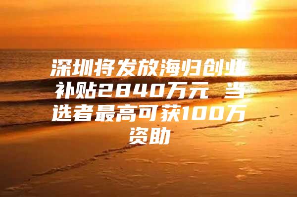 深圳将发放海归创业补贴2840万元 当选者最高可获100万资助