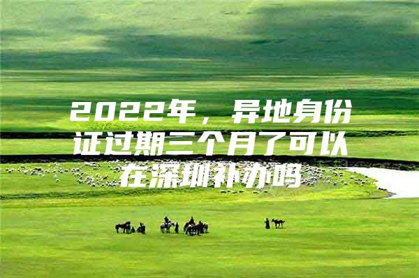 2022年，异地身份证过期三个月了可以在深圳补办吗