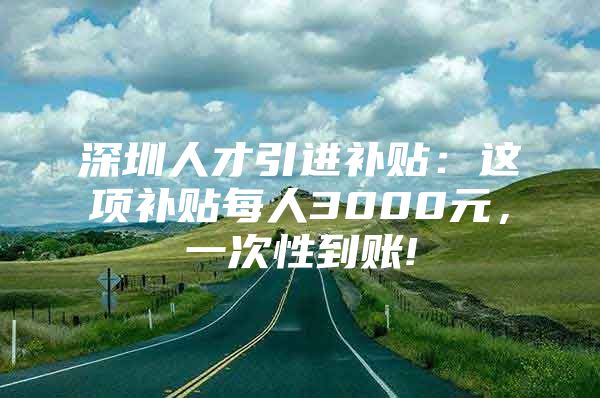 深圳人才引进补贴：这项补贴每人3000元，一次性到账!