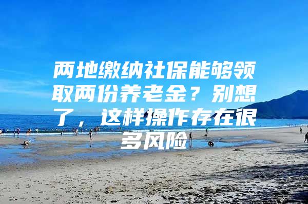 两地缴纳社保能够领取两份养老金？别想了，这样操作存在很多风险