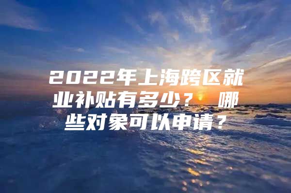 2022年上海跨区就业补贴有多少？ 哪些对象可以申请？