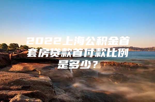 2022上海公积金首套房贷款首付款比例是多少？