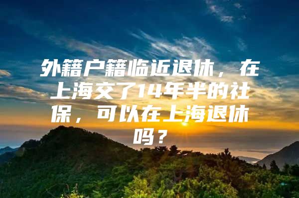 外籍户籍临近退休，在上海交了14年半的社保，可以在上海退休吗？