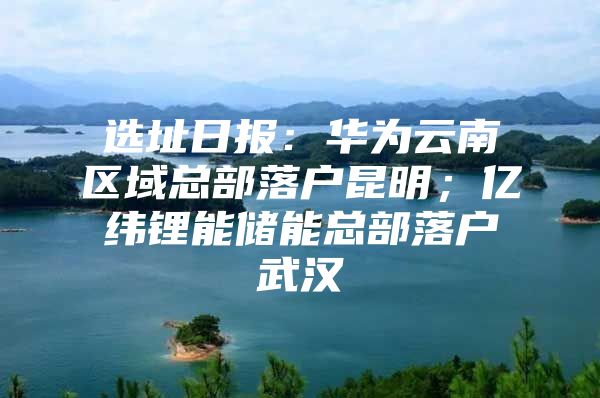 选址日报：华为云南区域总部落户昆明；亿纬锂能储能总部落户武汉