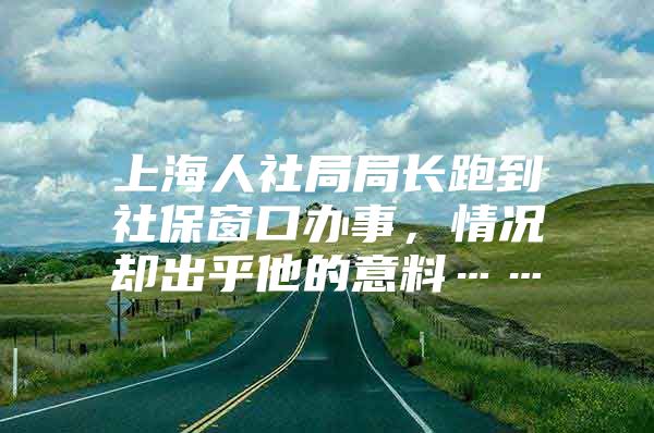 上海人社局局长跑到社保窗口办事，情况却出乎他的意料……