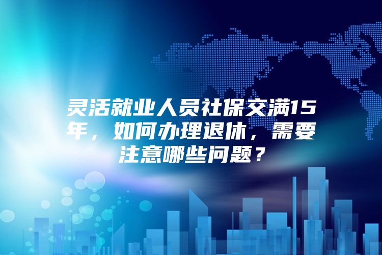 灵活就业人员社保交满15年，如何办理退休，需要注意哪些问题？