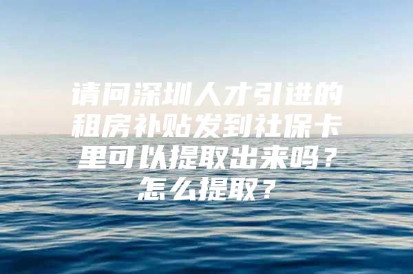 请问深圳人才引进的租房补贴发到社保卡里可以提取出来吗？怎么提取？